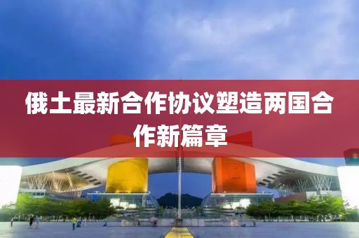 俄土最新合作協(xié)議塑造兩國合作新篇章