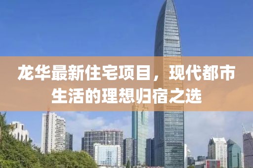 龍華最新住宅項(xiàng)目，現(xiàn)代都市生活的理想歸宿之選