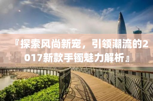 『探索風尚新寵，引領(lǐng)潮流的2017新款手鐲魅力解析』