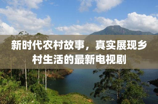 新時(shí)代農(nóng)村故事，真實(shí)展現(xiàn)鄉(xiāng)村生活的最新電視劇