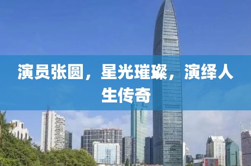 演員張圓，星光璀璨，演繹人生傳奇