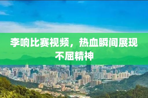 李響比賽視頻，熱血瞬間展現(xiàn)不屈精神