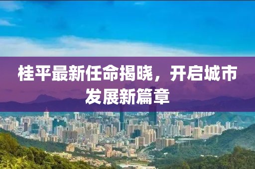 桂平最新任命揭曉，開啟城市發(fā)展新篇章