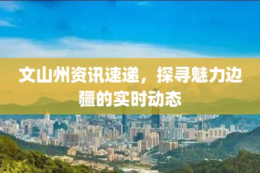 文山州資訊速遞，探尋魅力邊疆的實時動態(tài)