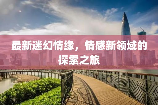 最新迷幻情緣，情感新領(lǐng)域的探索之旅