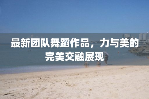 最新團(tuán)隊(duì)舞蹈作品，力與美的完美交融展現(xiàn)