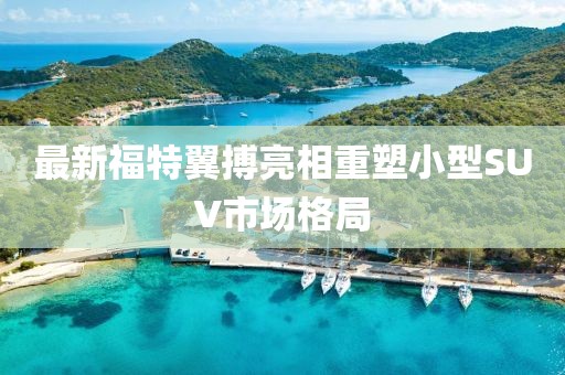 最新福特翼搏亮相重塑小型SUV市場格局