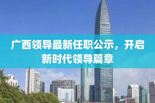 廣西領(lǐng)導(dǎo)最新任職公示，開啟新時(shí)代領(lǐng)導(dǎo)篇章