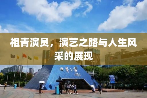 祖青演員，演藝之路與人生風(fēng)采的展現(xiàn)