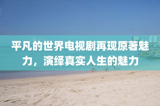 平凡的世界電視劇再現(xiàn)原著魅力，演繹真實(shí)人生的魅力
