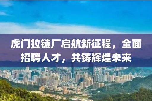 虎門拉鏈廠啟航新征程，全面招聘人才，共鑄輝煌未來