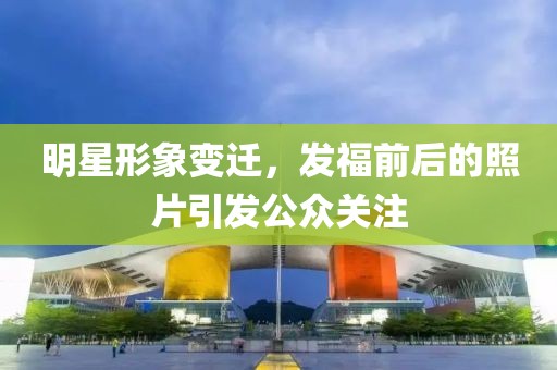 明星形象變遷，發(fā)福前后的照片引發(fā)公眾關(guān)注
