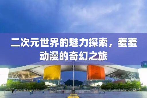 二次元世界的魅力探索，羞羞動漫的奇幻之旅