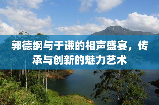 郭德綱與于謙的相聲盛宴，傳承與創(chuàng)新的魅力藝術(shù)