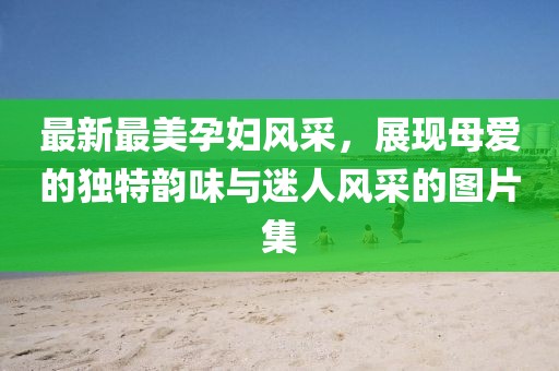 最新最美孕婦風(fēng)采，展現(xiàn)母愛(ài)的獨(dú)特韻味與迷人風(fēng)采的圖片集