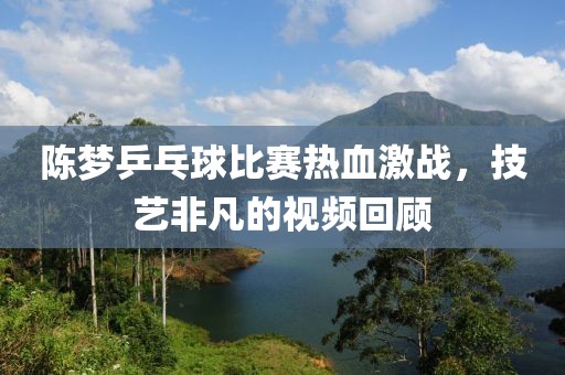 陳夢乒乓球比賽熱血激戰(zhàn)，技藝非凡的視頻回顧