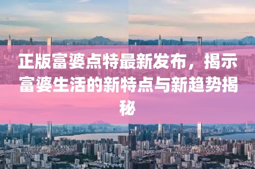 正版富婆點(diǎn)特最新發(fā)布，揭示富婆生活的新特點(diǎn)與新趨勢(shì)揭秘