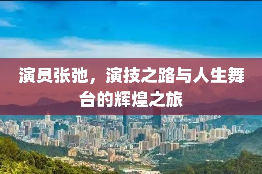 演員張弛，演技之路與人生舞臺的輝煌之旅
