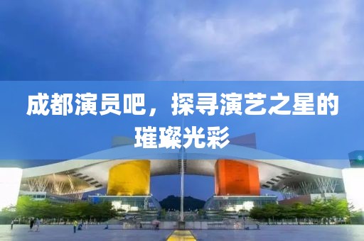 成都演員吧，探尋演藝之星的璀璨光彩