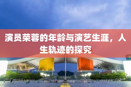 演員榮蓉的年齡與演藝生涯，人生軌跡的探究