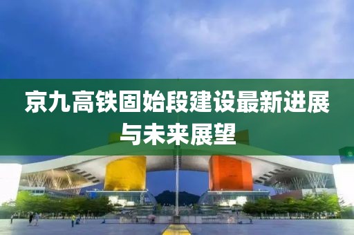京九高鐵固始段建設(shè)最新進(jìn)展與未來(lái)展望