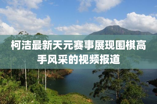 柯潔最新天元賽事展現(xiàn)圍棋高手風(fēng)采的視頻報(bào)道