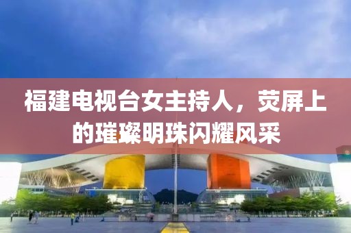 福建電視臺女主持人，熒屏上的璀璨明珠閃耀風采