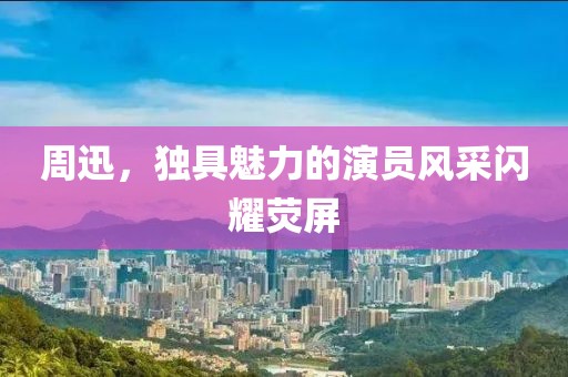 周迅，獨(dú)具魅力的演員風(fēng)采閃耀熒屏