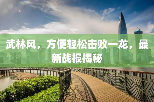 武林風(fēng)，方便輕松擊敗一龍，最新戰(zhàn)報(bào)揭秘