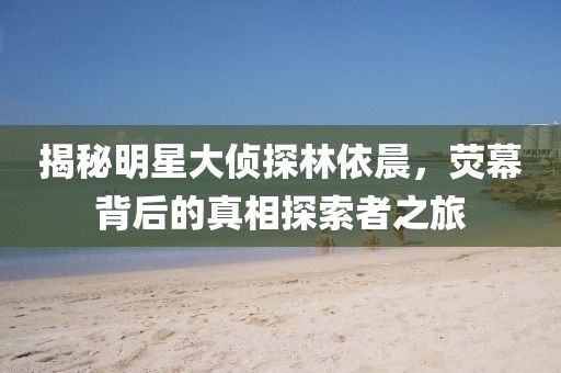 揭秘明星大偵探林依晨，熒幕背后的真相探索者之旅