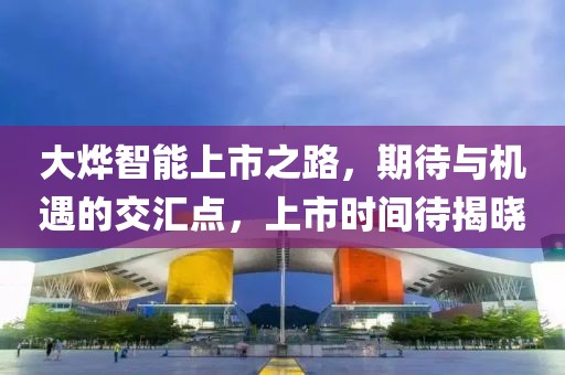 大燁智能上市之路，期待與機遇的交匯點，上市時間待揭曉