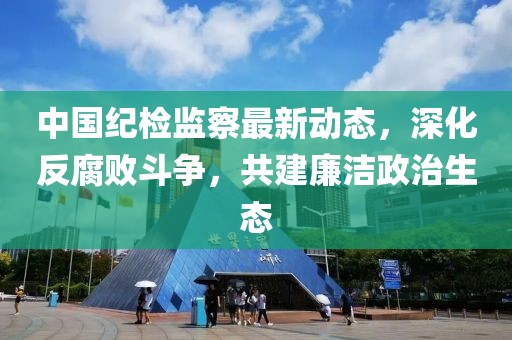 中國紀檢監(jiān)察最新動態(tài)，深化反腐敗斗爭，共建廉潔政治生態(tài)