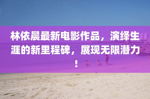 林依晨最新電影作品，演繹生涯的新里程碑，展現(xiàn)無限潛力！