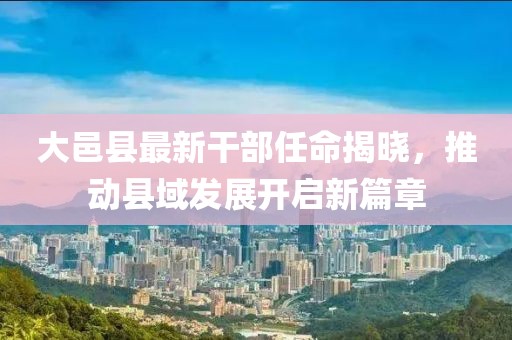 大邑縣最新干部任命揭曉，推動(dòng)縣域發(fā)展開(kāi)啟新篇章