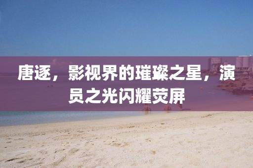唐逐，影視界的璀璨之星，演員之光閃耀熒屏