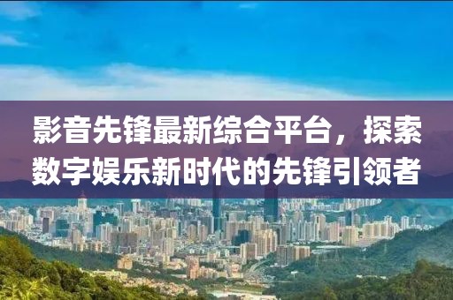 影音先鋒最新綜合平臺，探索數(shù)字娛樂新時代的先鋒引領者