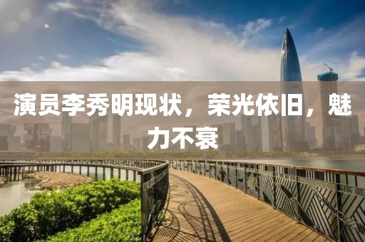 演員李秀明現(xiàn)狀，榮光依舊，魅力不衰
