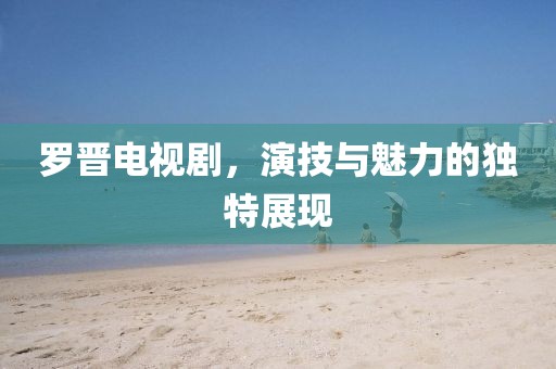 羅晉電視劇，演技與魅力的獨(dú)特展現(xiàn)