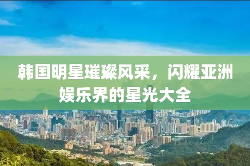 韓國明星璀璨風(fēng)采，閃耀亞洲娛樂界的星光大全