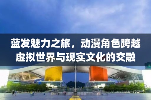 藍(lán)發(fā)魅力之旅，動(dòng)漫角色跨越虛擬世界與現(xiàn)實(shí)文化的交融