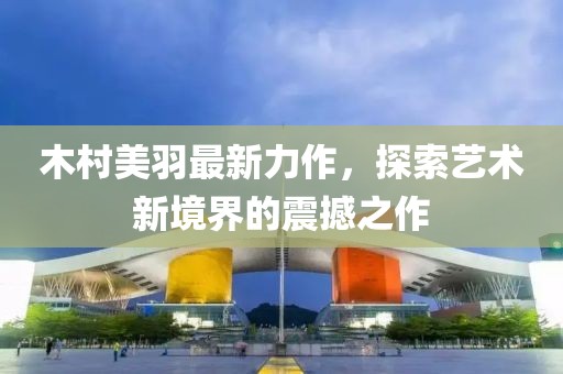 木村美羽最新力作，探索藝術(shù)新境界的震撼之作