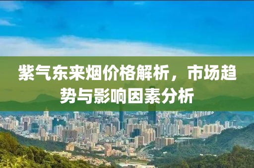 紫氣東來(lái)煙價(jià)格解析，市場(chǎng)趨勢(shì)與影響因素分析