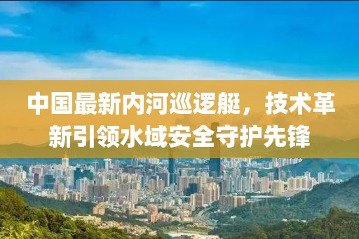 中國最新內(nèi)河巡邏艇，技術(shù)革新引領(lǐng)水域安全守護先鋒