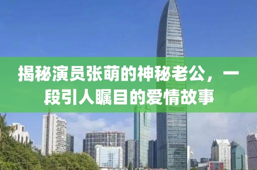 揭秘演員張萌的神秘老公，一段引人矚目的愛情故事