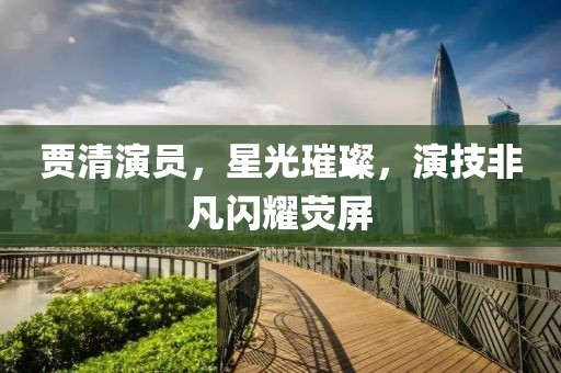 賈清演員，星光璀璨，演技非凡閃耀熒屏